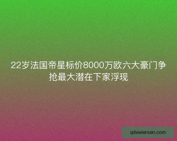 22岁法国帝星标价8000万欧六大豪门争抢最大潜在下家浮现