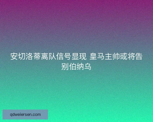 安切洛蒂离队信号显现 皇马主帅或将告别伯纳乌