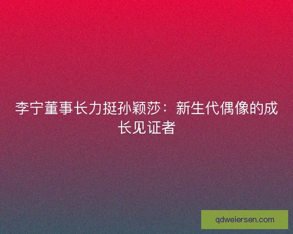 李宁董事长力挺孙颖莎：新生代偶像的成长见证者