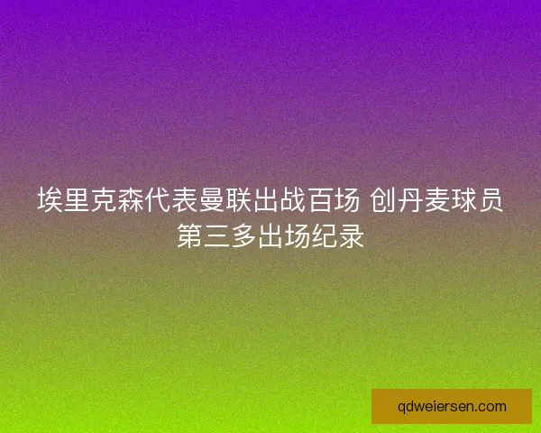 埃里克森代表曼联出战百场 创丹麦球员第三多出场纪录