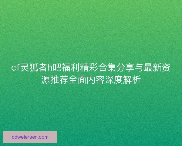 cf灵狐者h吧福利精彩合集分享与最新资源推荐全面内容深度解析