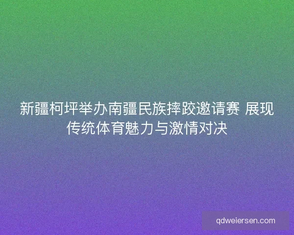 新疆柯坪举办南疆民族摔跤邀请赛 展现传统体育魅力与激情对决