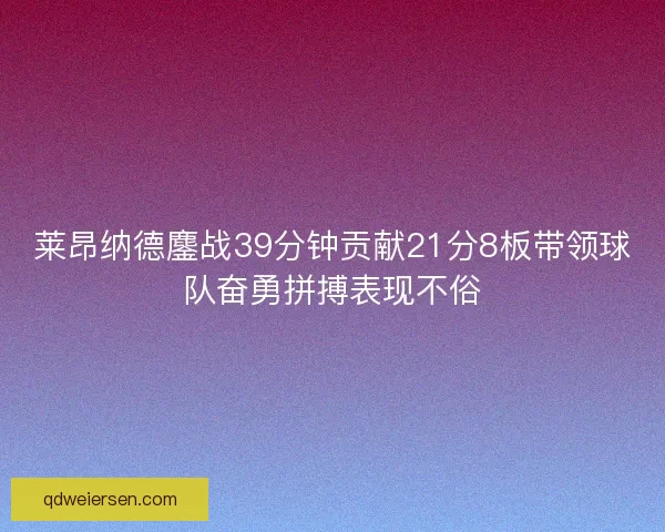 莱昂纳德鏖战39分钟贡献21分8板带领球队奋勇拼搏表现不俗