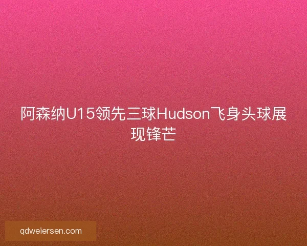 阿森纳U15领先三球Hudson飞身头球展现锋芒