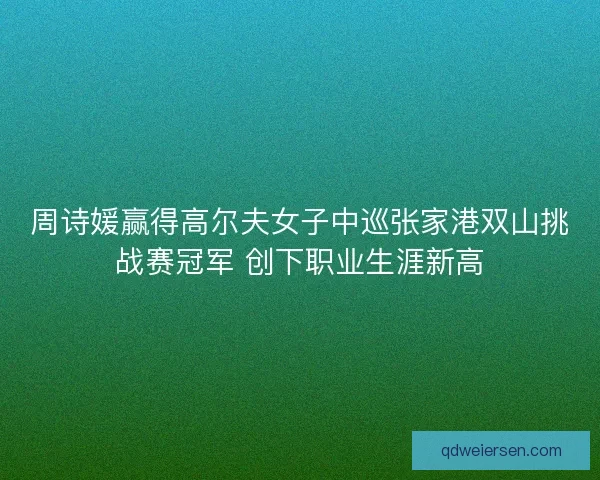周诗媛赢得高尔夫女子中巡张家港双山挑战赛冠军 创下职业生涯新高