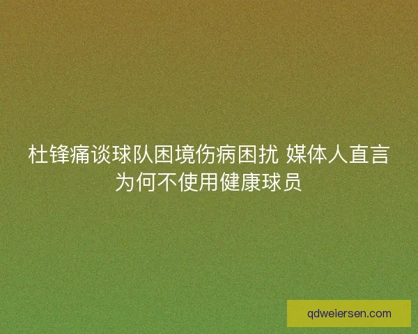 杜锋痛谈球队困境伤病困扰 媒体人直言为何不使用健康球员