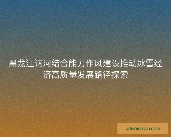 黑龙江讷河结合能力作风建设推动冰雪经济高质量发展路径探索