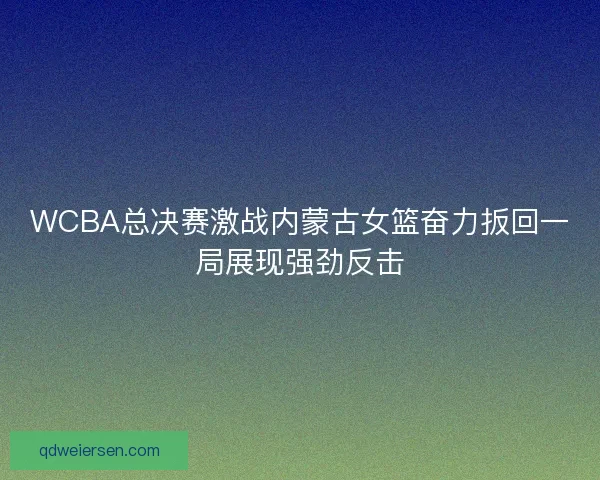 WCBA总决赛激战内蒙古女篮奋力扳回一局展现强劲反击