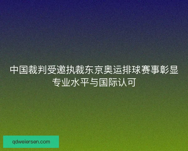 中国裁判受邀执裁东京奥运排球赛事彰显专业水平与国际认可