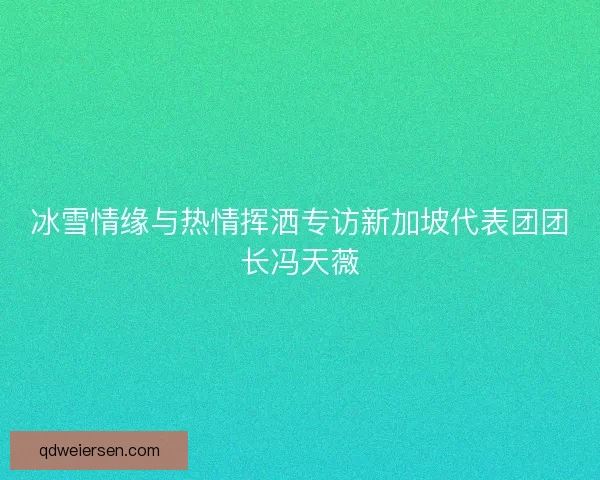 冰雪情缘与热情挥洒专访新加坡代表团团长冯天薇