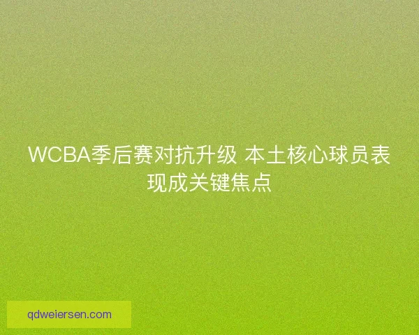 WCBA季后赛对抗升级 本土核心球员表现成关键焦点