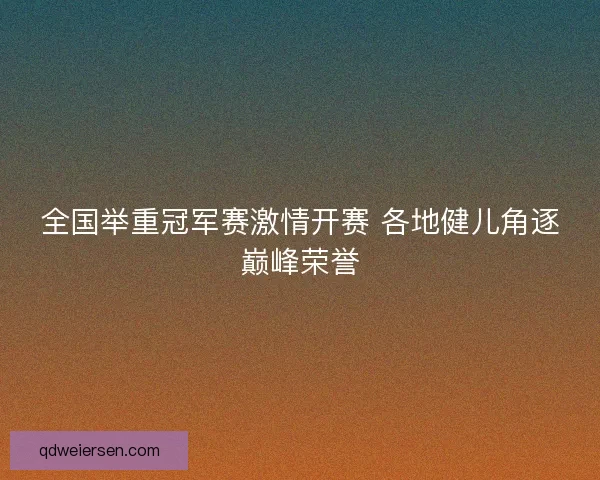全国举重冠军赛激情开赛 各地健儿角逐巅峰荣誉