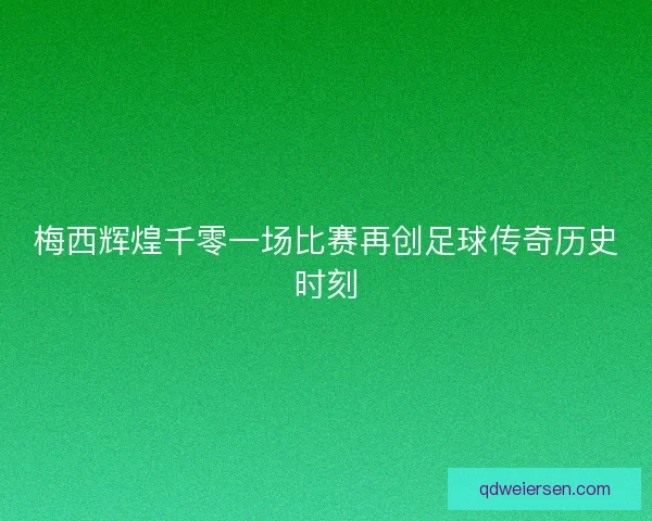 梅西辉煌千零一场比赛再创足球传奇历史时刻